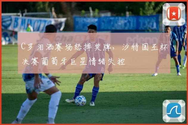 C罗泪洒赛场怒摔奖牌，沙特国王杯决赛葡萄牙巨星情绪失控