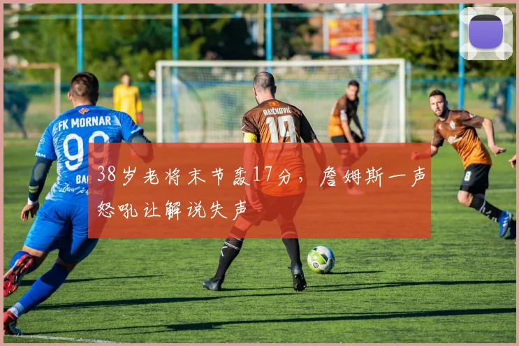 38岁老将末节轰17分，詹姆斯一声怒吼让解说失声