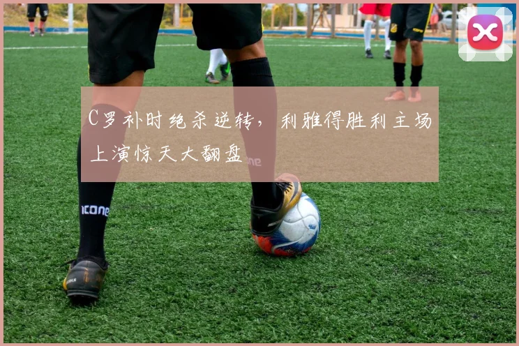 C罗补时绝杀逆转，利雅得胜利主场上演惊天大翻盘
