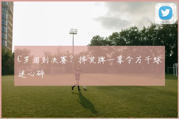 C罗泪别决赛？摔奖牌一幕令万千球迷心碎