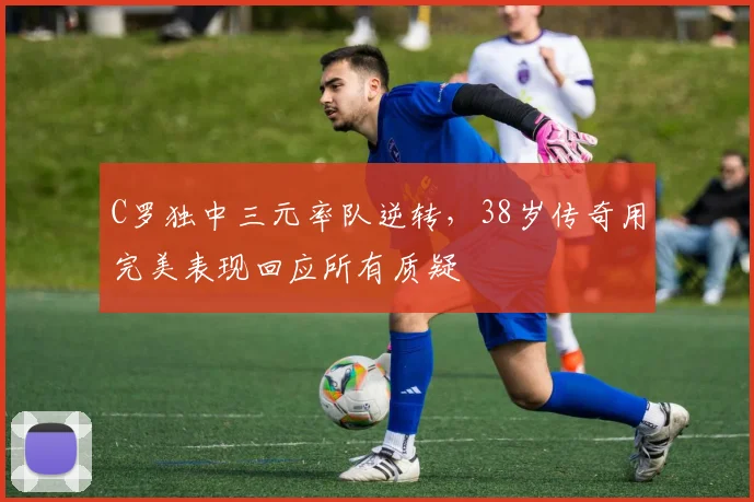 C罗独中三元率队逆转，38岁传奇用完美表现回应所有质疑