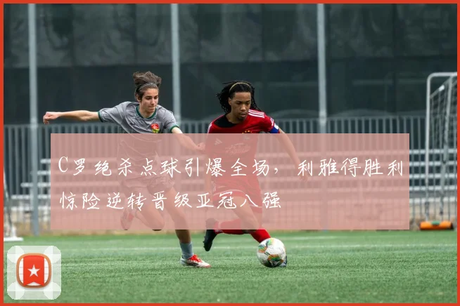 C罗绝杀点球引爆全场，利雅得胜利惊险逆转晋级亚冠八强